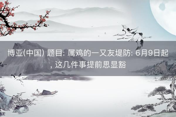 博亚(中国) 题目: 属鸡的一又友堤防: 6月9日起， 这几件事提前思显豁