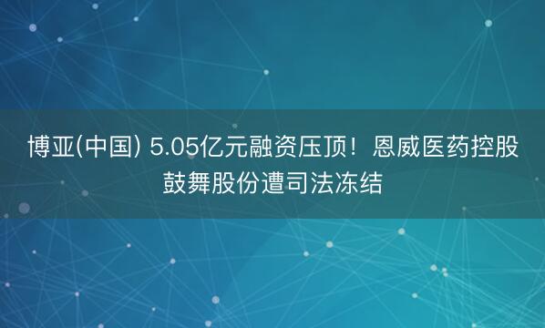 博亚(中国) 5.05亿元融资压顶！恩威医药控股鼓舞股份遭司法冻结