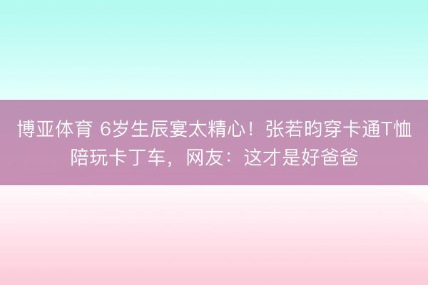 博亚体育 6岁生辰宴太精心！张若昀穿卡通T恤陪玩卡丁车，网友：这才是好爸爸