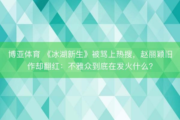 博亚体育 《冰湖新生》被骂上热搜，赵丽颖旧作却翻红：不雅众到底在发火什么？