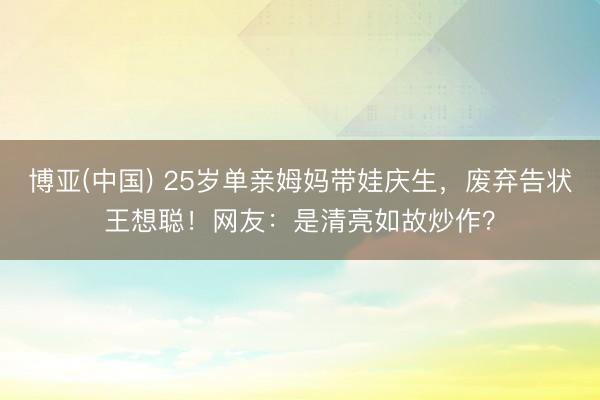 博亚(中国) 25岁单亲姆妈带娃庆生，废弃告状王想聪！网友：是清亮如故炒作？
