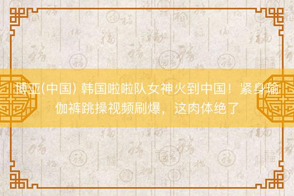 博亚(中国) 韩国啦啦队女神火到中国！紧身瑜伽裤跳操视频刷爆，这肉体绝了