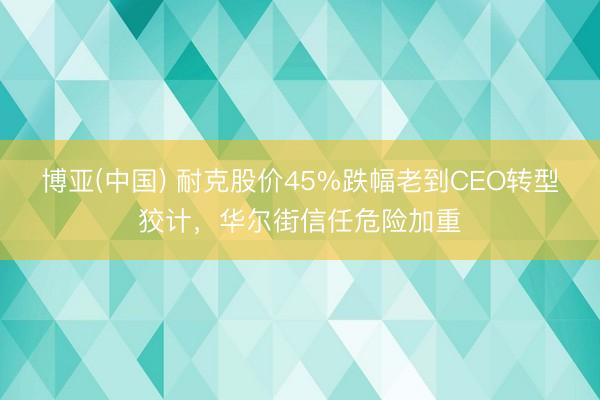 博亚(中国) 耐克股价45%跌幅老到CEO转型狡计，华尔街信任危险加重