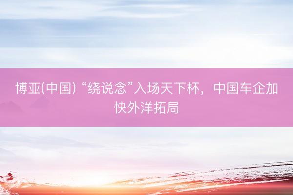 博亚(中国) “绕说念”入场天下杯，中国车企加快外洋拓局