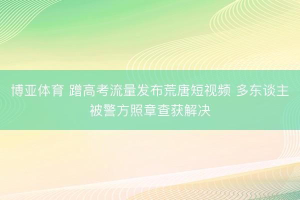 博亚体育 蹭高考流量发布荒唐短视频 多东谈主被警方照章查获解决