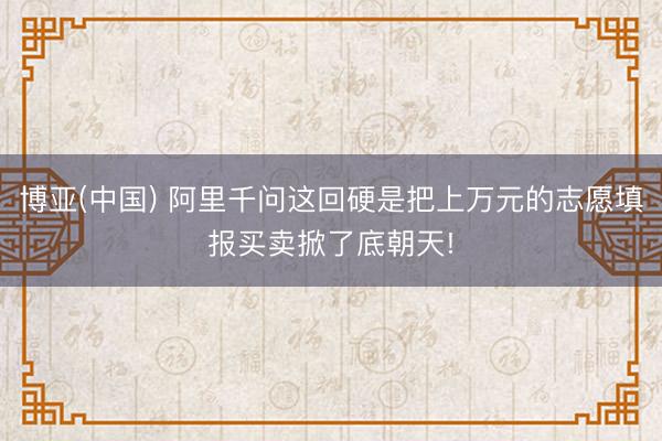 博亚(中国) 阿里千问这回硬是把上万元的志愿填报买卖掀了底朝天!