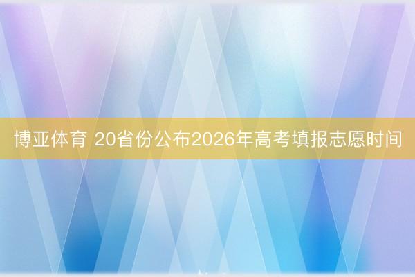博亚体育 20省份公布2026年高考填报志愿时间