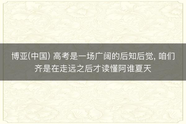 博亚(中国) 高考是一场广阔的后知后觉, 咱们齐是在走远之后才读懂阿谁夏天