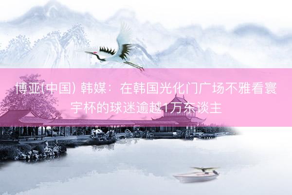 博亚(中国) 韩媒：在韩国光化门广场不雅看寰宇杯的球迷逾越1万东谈主