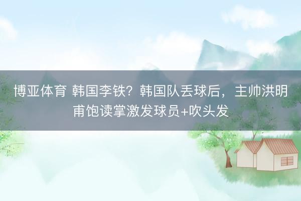 博亚体育 韩国李铁？韩国队丢球后，<a href=