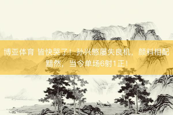 博亚体育 皆快哭了！孙兴慜屡失良机，颜料相配黯然，<a href=