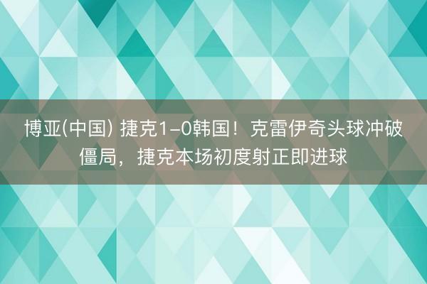 博亚(中国) 捷克1-0韩国！克雷伊奇头球冲破僵局，捷克本场初度射正即进球