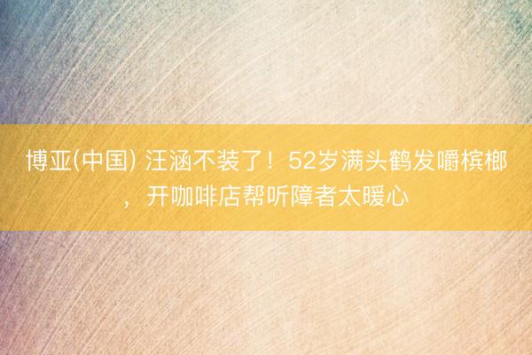 博亚(中国) 汪涵不装了!52岁满头鹤发嚼槟榔,开咖啡店帮听障者太暖心