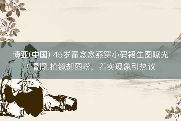 博亚(中国) 45岁霍念念燕穿小码裙生图曝光!副乳抢镜却圈粉,着实现象引热议