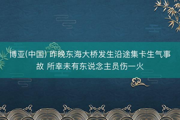 博亚(中国) 昨晚东海大桥发生沿途集卡生气事故 所幸未有东说念主员伤一火