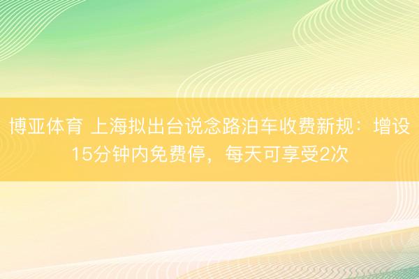 博亚体育 上海拟出台说念路泊车收费新规：增设15分钟内免费停，每天可享受2次