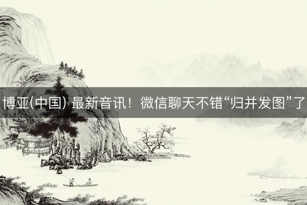 博亚(中国) 最新音讯！微信聊天不错“归并发图”了