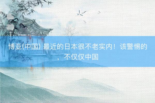 博亚(中国) 最近的日本很不老实内！该警惕的，不仅仅中国