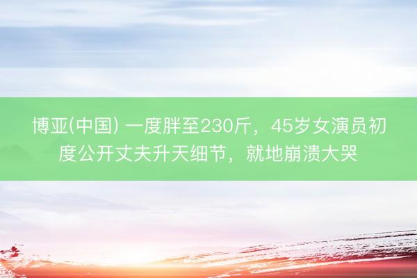 博亚(中国) 一度胖至230斤，45岁女演员初度公开丈夫升天细节，就地崩溃大哭