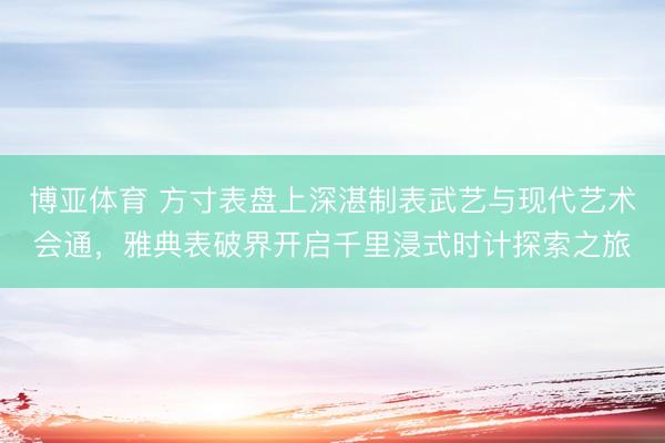 博亚体育 方寸表盘上深湛制表武艺与现代艺术会通，雅典表破界开启千里浸式时计探索之旅