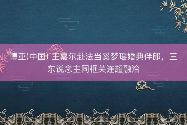 博亚(中国) 王嘉尔赴法当奚梦瑶婚典伴郎，三东说念主同框关连超融洽