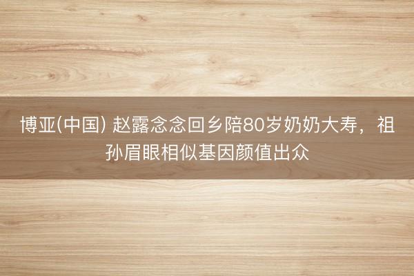 博亚(中国) 赵露念念回乡陪80岁奶奶大寿，祖孙眉眼相似基因颜值出众