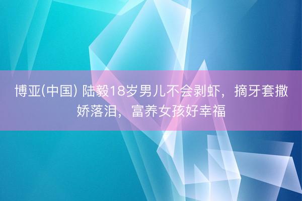博亚(中国) 陆毅18岁男儿不会剥虾,摘牙套撒娇落泪,富养女孩好幸福