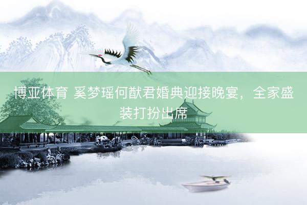 博亚体育 奚梦瑶何猷君婚典迎接晚宴，全家盛装打扮出席