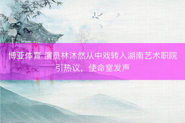 博亚体育 演员林沐然从中戏转入湖南艺术职院引热议，使命室发声