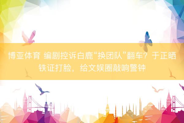 博亚体育 编剧控诉白鹿“换团队”翻车？于正晒铁证打脸，给文娱圈敲响警钟