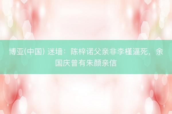 博亚(中国) 迷墙：陈梓诺父亲非李槿逼死，余国庆曾有朱颜亲信