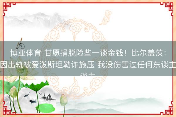 博亚体育 甘愿捐脱险些一谈金钱！比尔盖茨：因出轨被爱泼斯坦勒诈施压 我没伤害过任何东谈主