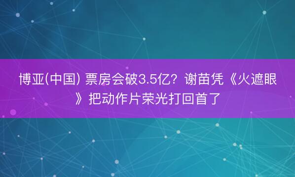 博亚(中国) 票房会破3.5亿？谢苗凭《火遮眼》把动作片荣光打回首了