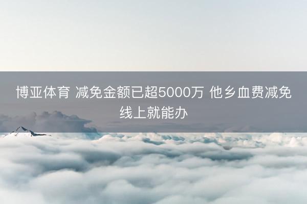 博亚体育 减免金额已超5000万 他乡血费减免线上就能办