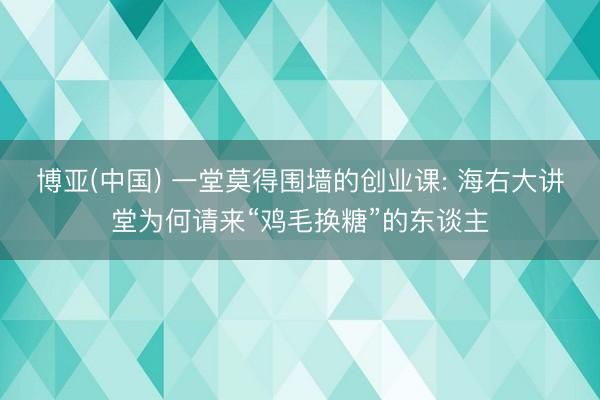 博亚(中国) 一堂莫得围墙的创业课: 海右大讲堂为何请来“鸡毛换糖”的东谈主