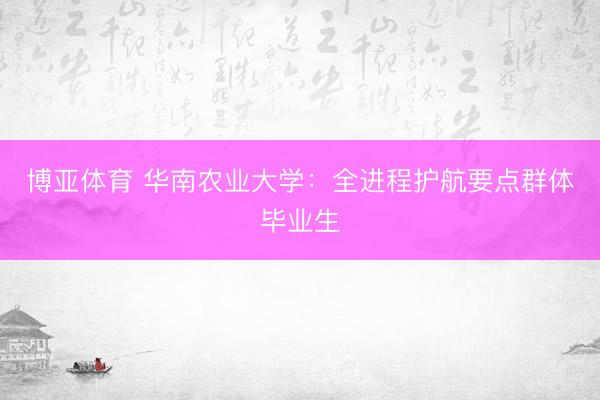 博亚体育 华南农业大学：全进程护航要点群体毕业生