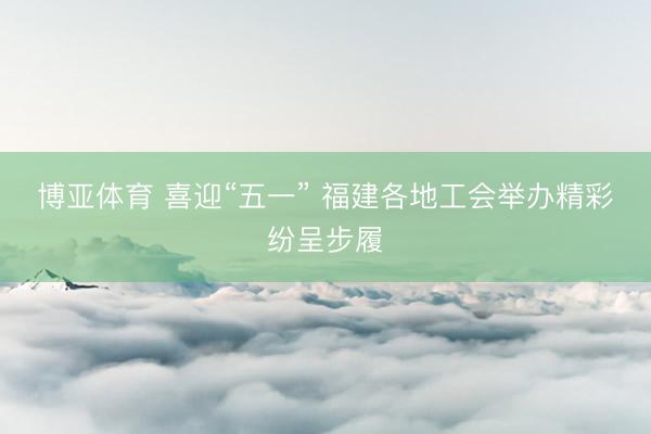 博亚体育 喜迎“五一” 福建各地工会举办精彩纷呈步履