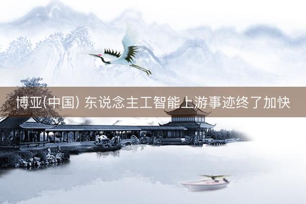 博亚(中国) 东说念主工智能上游事迹终了加快