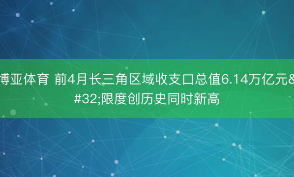 博亚体育 前4月长三角区域收支口总值6.14万亿元 限度创历史同时新高