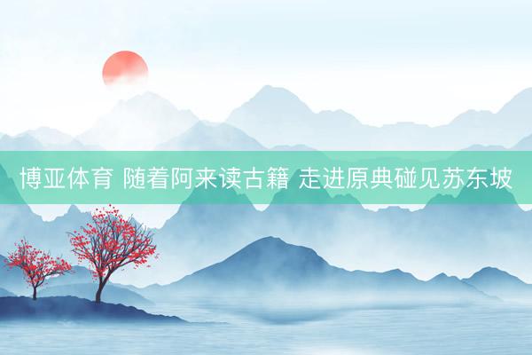 博亚体育 随着阿来读古籍 走进原典碰见苏东坡