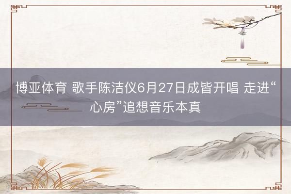 博亚体育 歌手陈洁仪6月27日成皆开唱 走进“心房”追想音乐本真