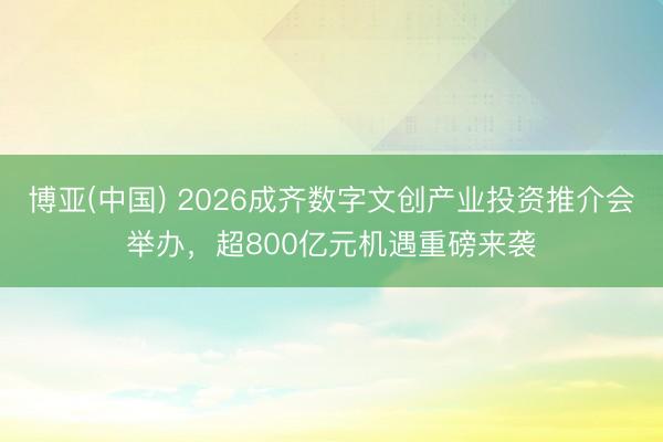 博亚(中国) 2026成齐数字文创产业投资推介会举办，超800亿元机遇重磅来袭