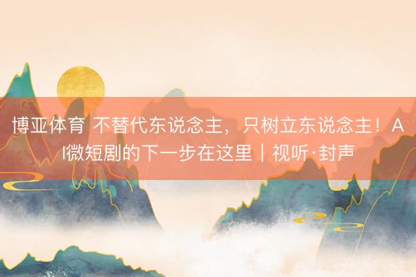 博亚体育 不替代东说念主，只树立东说念主！AI微短剧的下一步在这里｜视听·封声