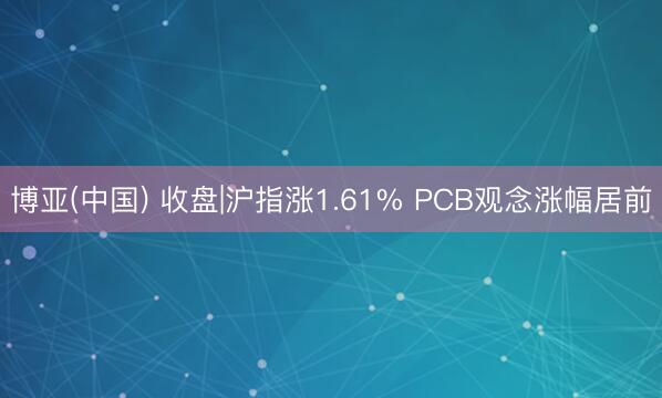 博亚(中国) 收盘|沪指涨1.61% PCB观念涨幅居前