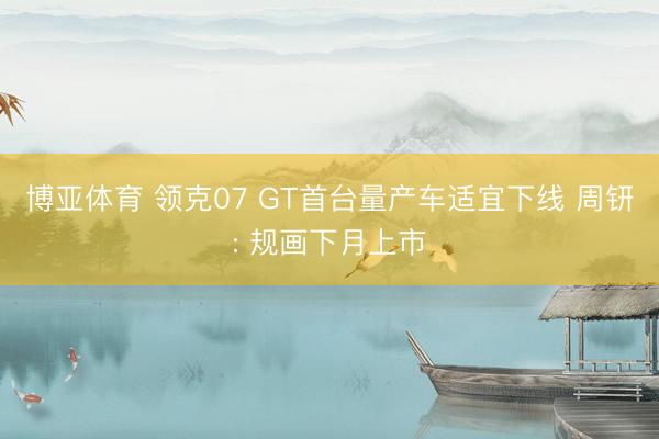博亚体育 领克07 GT首台量产车适宜下线 周钘: 规画下月上市