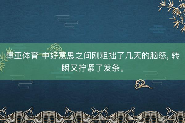 博亚体育 中好意思之间刚粗拙了几天的脑怒， 转瞬又拧紧了发条。