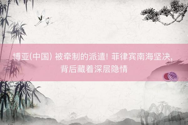 博亚(中国) 被牵制的派遣! 菲律宾南海坚决， 背后藏着深层隐情
