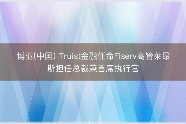 博亚(中国) Truist金融任命Fiserv高管莱昂斯担任总裁兼首席执行官