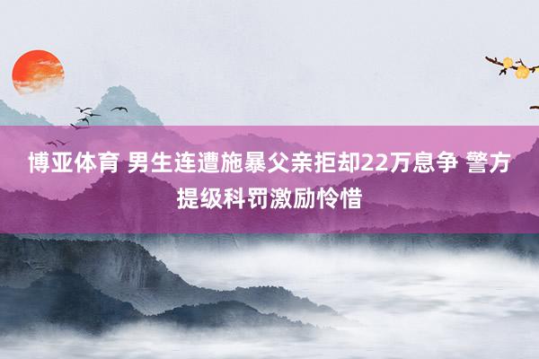 博亚体育 男生连遭施暴父亲拒却22万息争 警方提级科罚激励怜惜