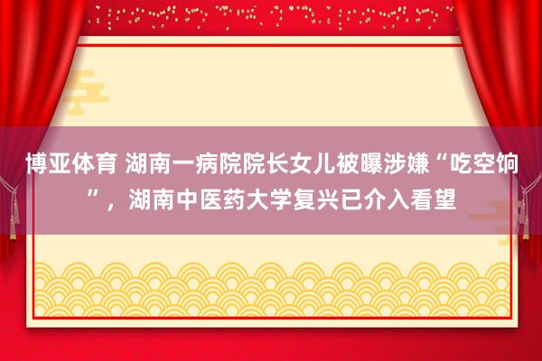 博亚体育 湖南一病院院长女儿被曝涉嫌“吃空饷”，湖南中医药大学复兴已介入看望